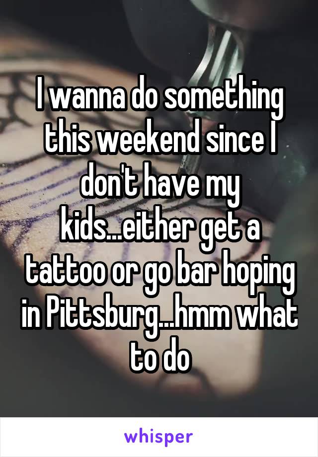 I wanna do something this weekend since I don't have my kids...either get a tattoo or go bar hoping in Pittsburg...hmm what to do