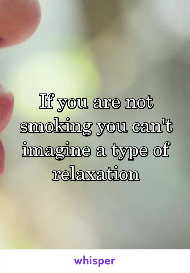 If you are not smoking you can't imagine a type of relaxation