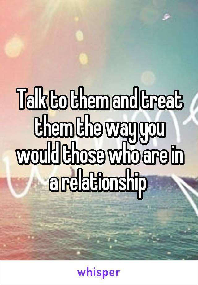 Talk to them and treat them the way you would those who are in a relationship 