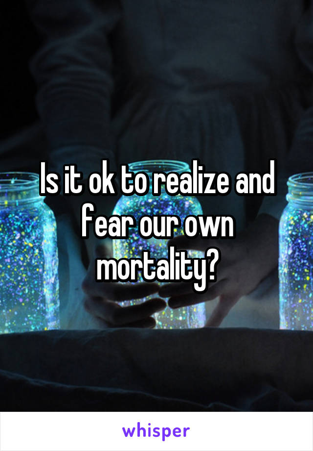 Is it ok to realize and fear our own mortality?