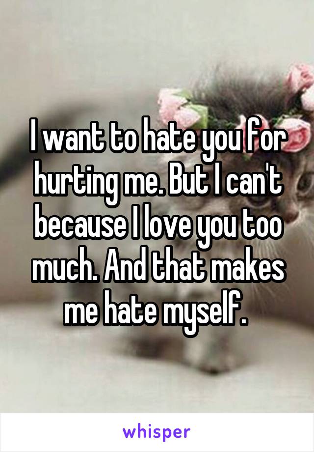 I want to hate you for hurting me. But I can't because I love you too much. And that makes me hate myself. 