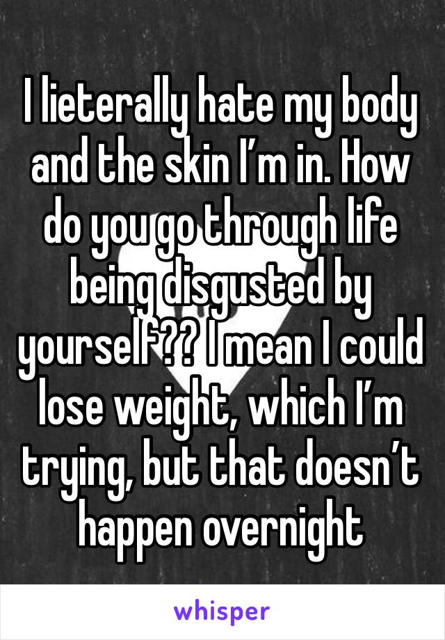 I lieterally hate my body and the skin I’m in. How do you go through life being disgusted by yourself?? I mean I could lose weight, which I’m trying, but that doesn’t happen overnight 