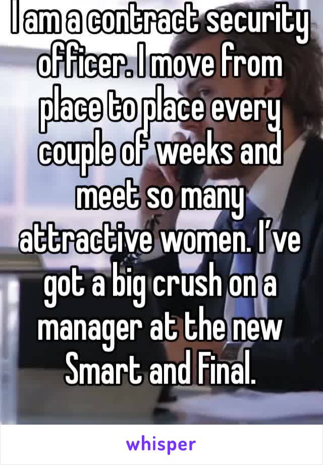 I am a contract security officer. I move from place to place every couple of weeks and meet so many attractive women. I’ve got a big crush on a manager at the new Smart and Final.