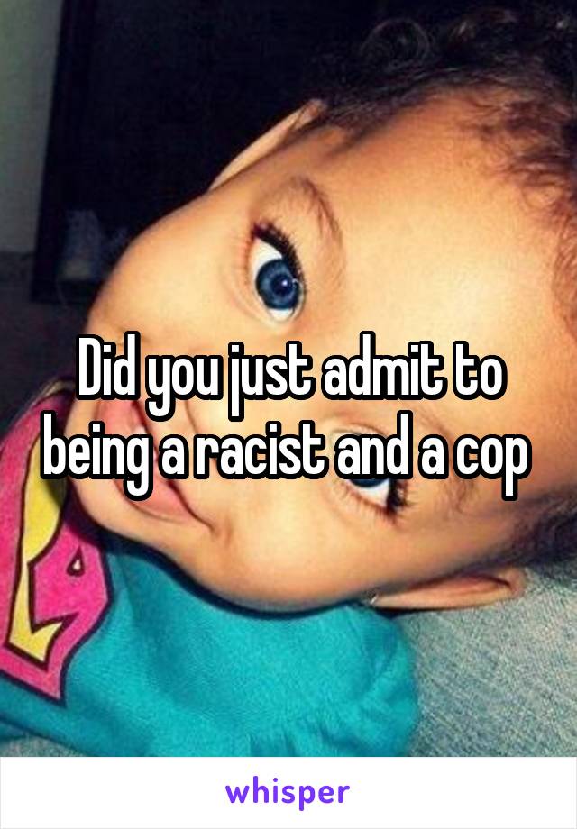 Did you just admit to being a racist and a cop 