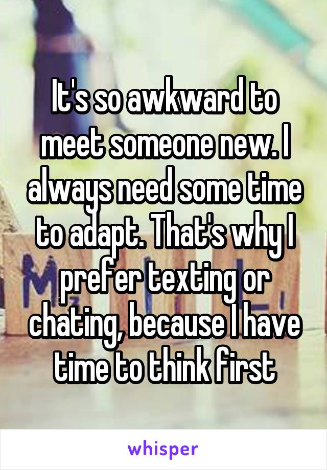 It's so awkward to meet someone new. I always need some time to adapt. That's why I prefer texting or chating, because I have time to think first