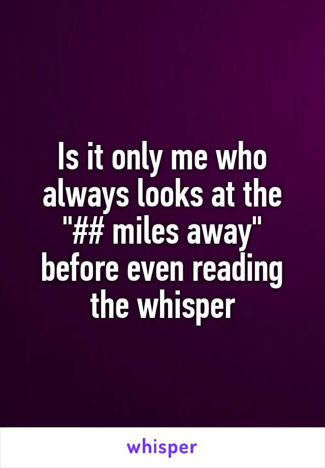 Is it only me who always looks at the "## miles away" before even reading the whisper