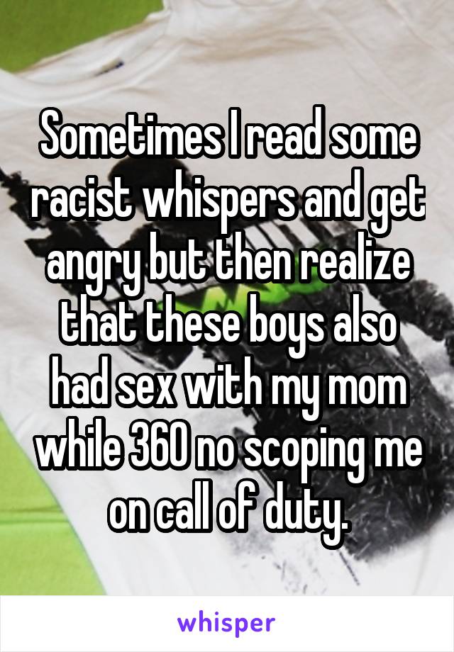 Sometimes I read some racist whispers and get angry but then realize that these boys also had sex with my mom while 360 no scoping me on call of duty.
