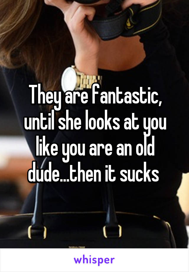 They are fantastic, until she looks at you like you are an old dude...then it sucks 