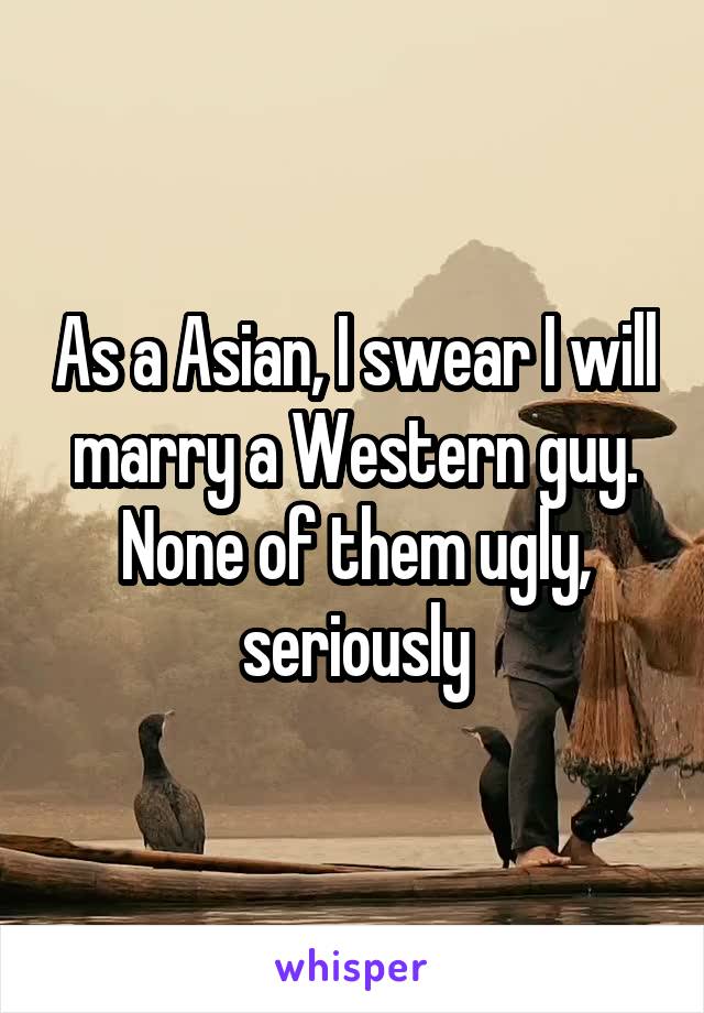 As a Asian, I swear I will marry a Western guy.
None of them ugly, seriously