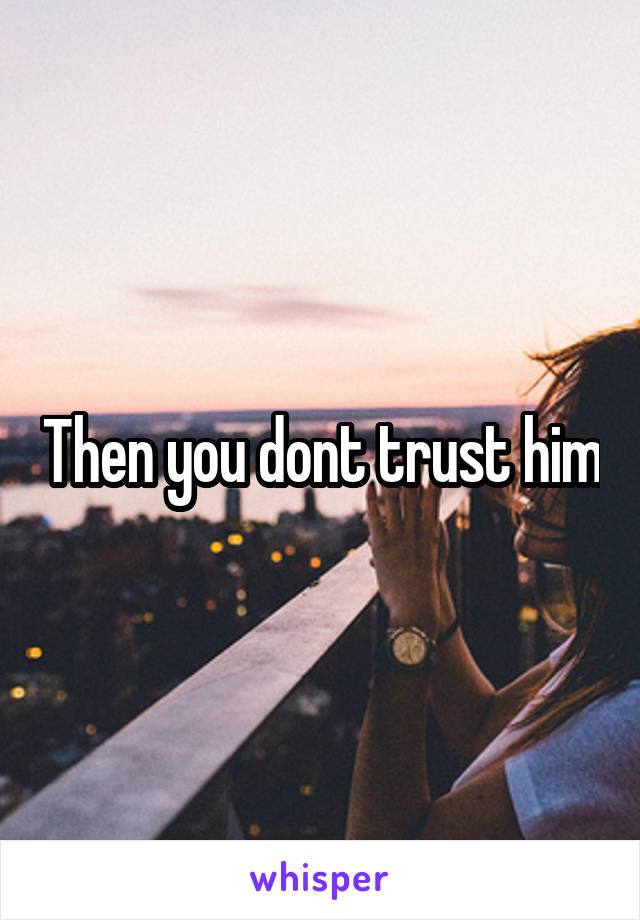 Then you dont trust him