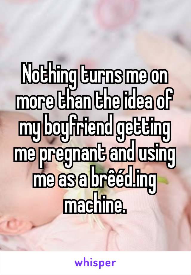Nothing turns me on more than the idea of my boyfriend getting me pregnant and using me as a brêéd.ing machine.