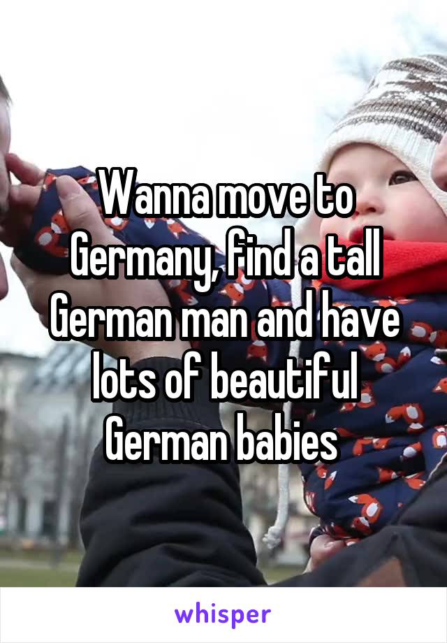 Wanna move to Germany, find a tall German man and have lots of beautiful German babies 