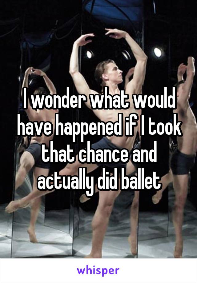I wonder what would have happened if I took that chance and actually did ballet