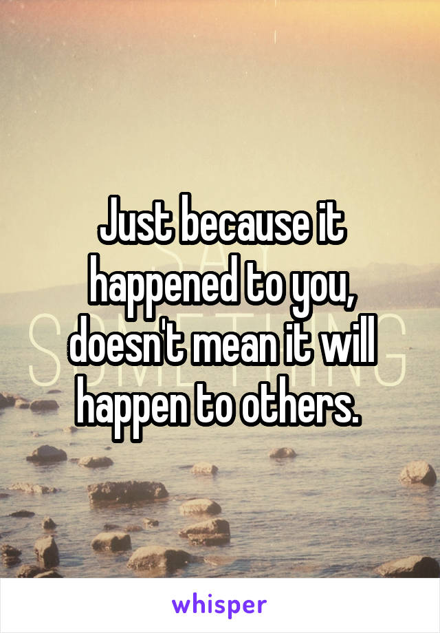 Just because it happened to you, doesn't mean it will happen to others. 