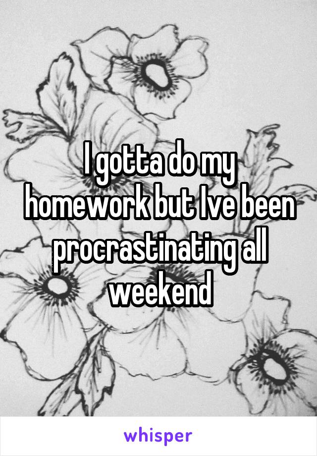 I gotta do my homework but Ive been procrastinating all weekend