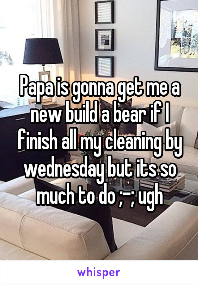 Papa is gonna get me a new build a bear if I finish all my cleaning by wednesday but its so much to do ;-; ugh