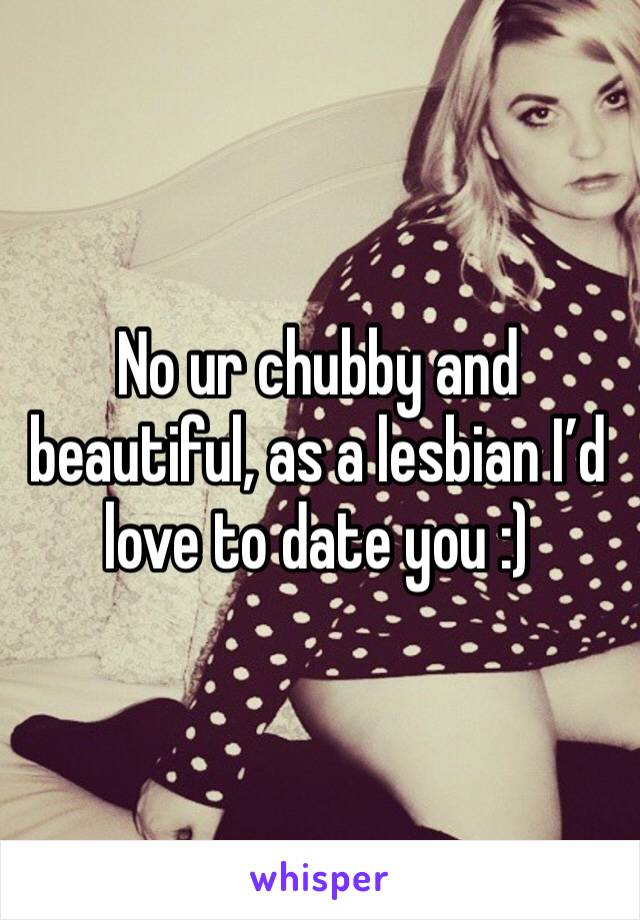 No ur chubby and beautiful, as a lesbian I’d love to date you :)