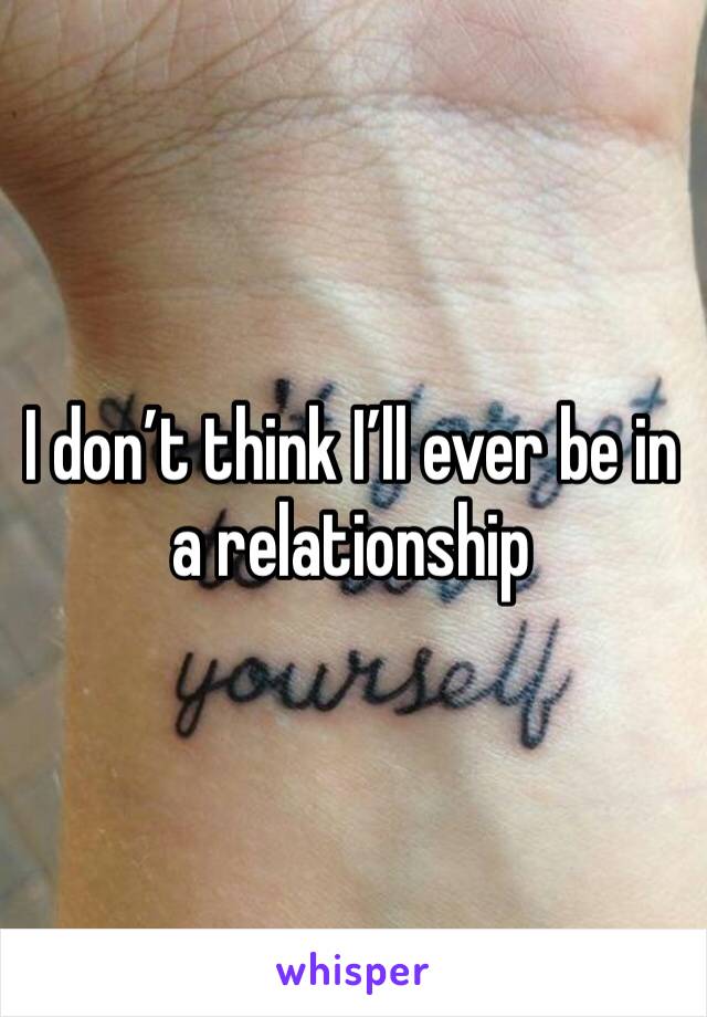 I don’t think I’ll ever be in a relationship 