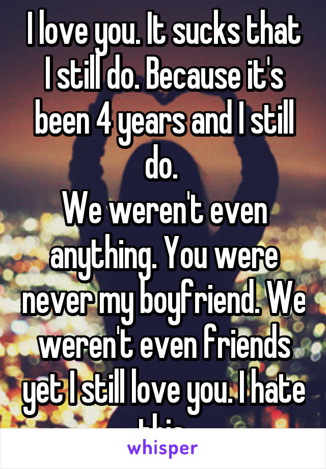 I love you. It sucks that I still do. Because it's been 4 years and I still do. 
We weren't even anything. You were never my boyfriend. We weren't even friends yet I still love you. I hate this.