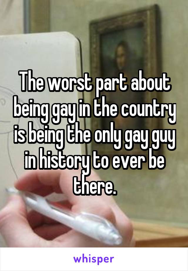 The worst part about being gay in the country is being the only gay guy in history to ever be there.