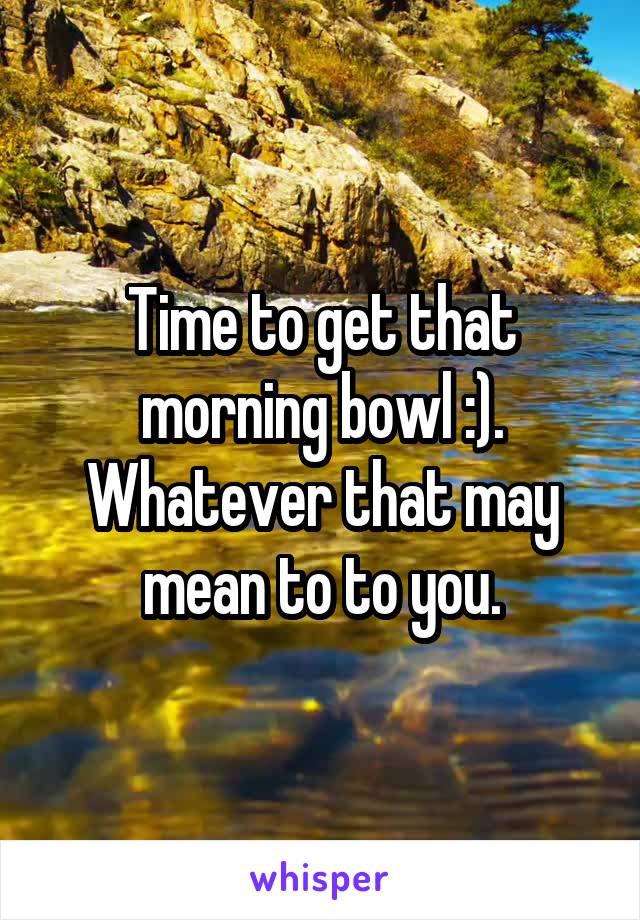 Time to get that morning bowl :). Whatever that may mean to to you.