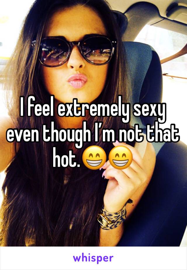 I feel extremely sexy even though I’m not that hot.😁😁