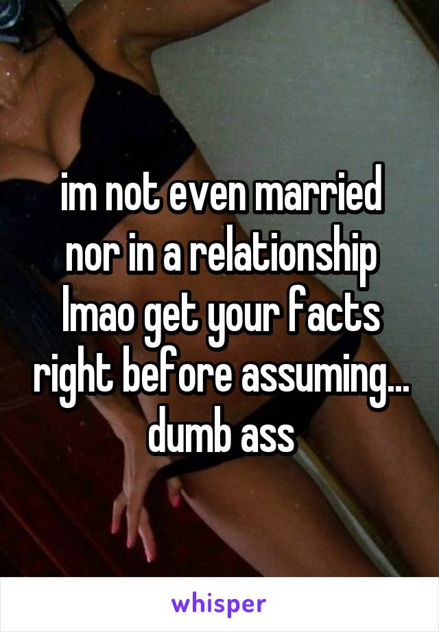 im not even married nor in a relationship lmao get your facts right before assuming... dumb ass