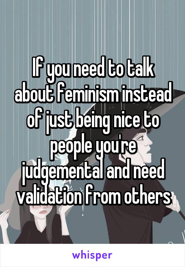 If you need to talk about feminism instead of just being nice to people you're judgemental and need validation from others