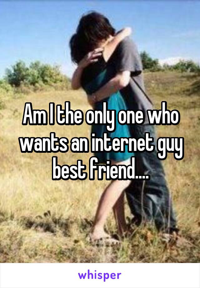 Am I the only one who wants an internet guy best friend....
