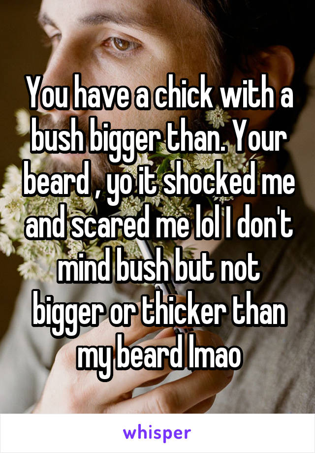 You have a chick with a bush bigger than. Your beard , yo it shocked me and scared me lol I don't mind bush but not bigger or thicker than my beard lmao