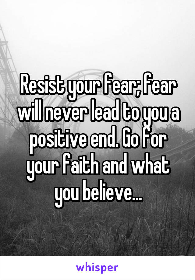 Resist your fear; fear will never lead to you a positive end. Go for your faith and what you believe...