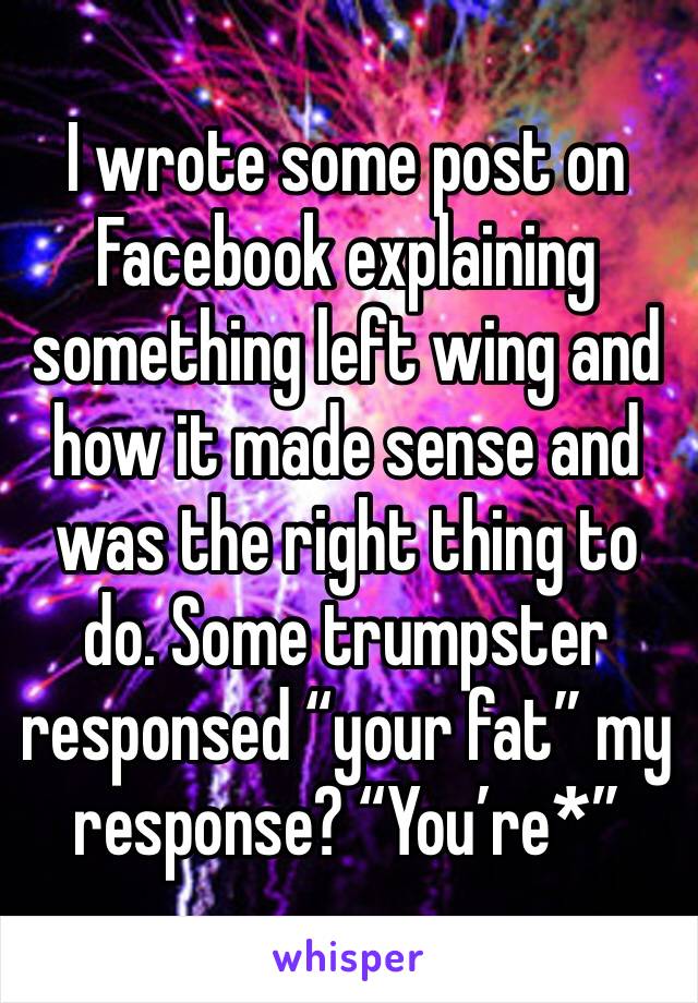I wrote some post on Facebook explaining something left wing and how it made sense and was the right thing to do. Some trumpster responsed “your fat” my response? “You’re*” 