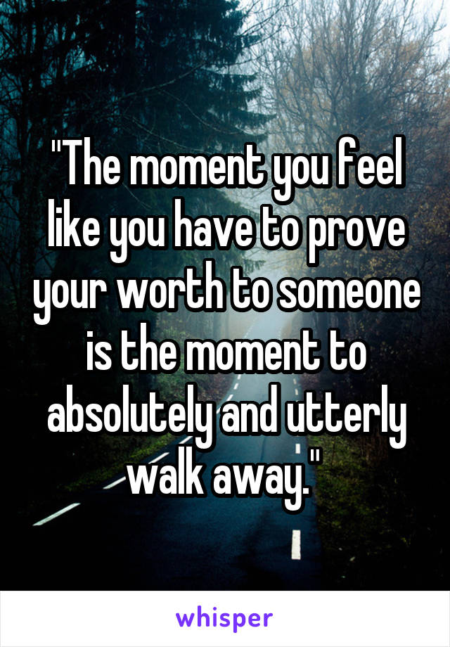 "The moment you feel like you have to prove your worth to someone is the moment to absolutely and utterly walk away." 