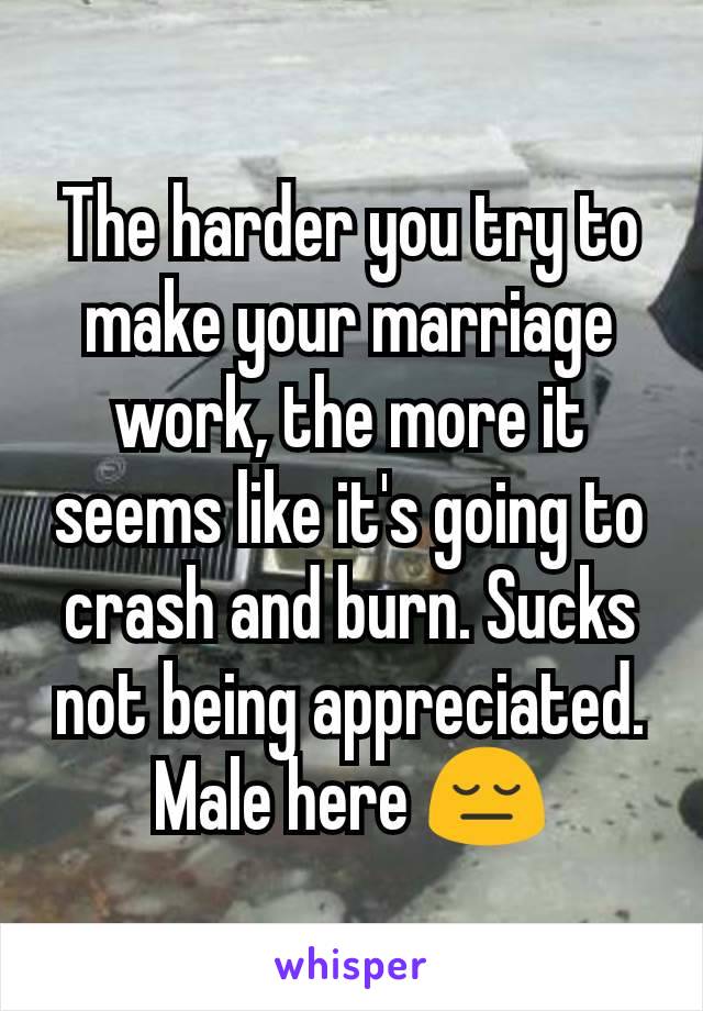 The harder you try to make your marriage work, the more it seems like it's going to crash and burn. Sucks not being appreciated. Male here 😔