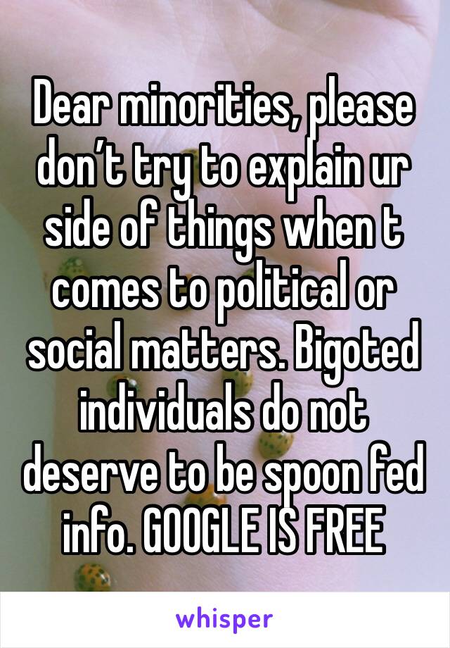Dear minorities, please don’t try to explain ur side of things when t comes to political or social matters. Bigoted individuals do not deserve to be spoon fed info. GOOGLE IS FREE