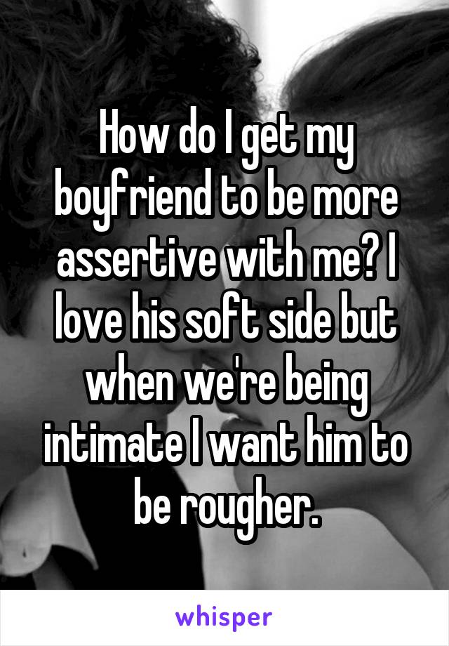 How do I get my boyfriend to be more assertive with me? I love his soft side but when we're being intimate I want him to be rougher.