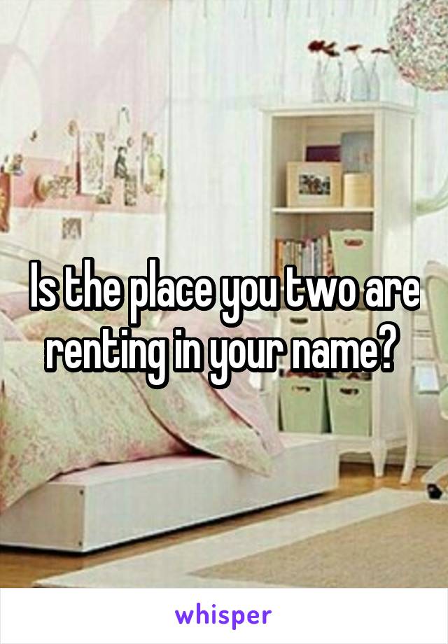 Is the place you two are renting in your name? 