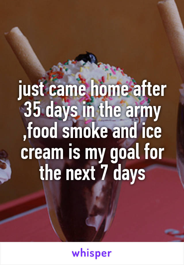 just came home after 35 days in the army ,food smoke and ice cream is my goal for the next 7 days