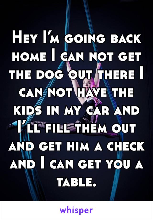Hey I’m going back home I can not get the dog out there I can not have the kids in my car and I’ll fill them out and get him a check and I can get you a table.
