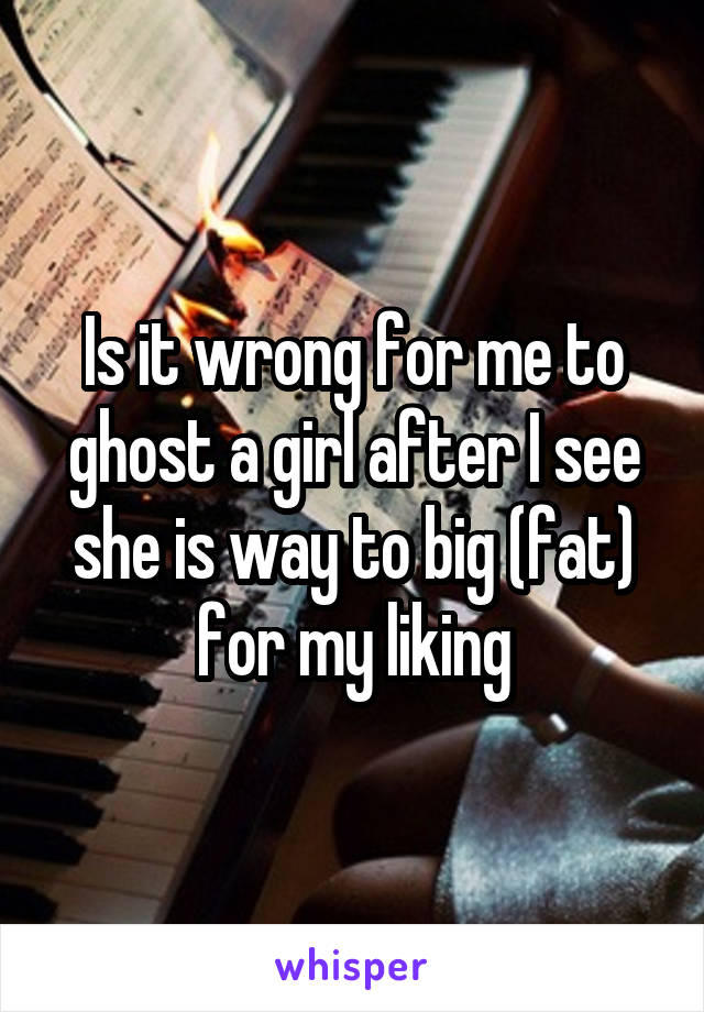 Is it wrong for me to ghost a girl after I see she is way to big (fat) for my liking