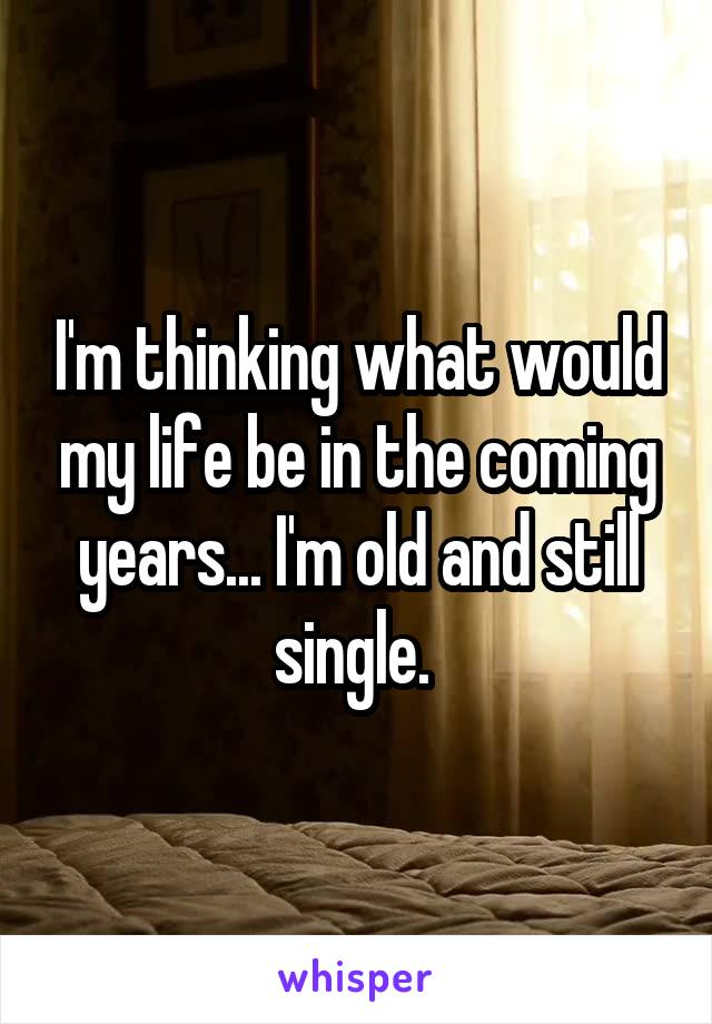 I'm thinking what would my life be in the coming years... I'm old and still single. 