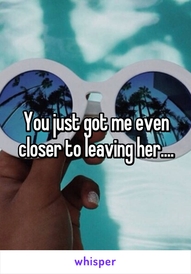 You just got me even closer to leaving her....