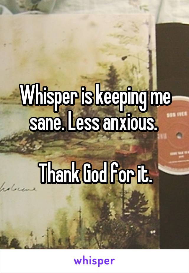 Whisper is keeping me sane. Less anxious. 

Thank God for it.