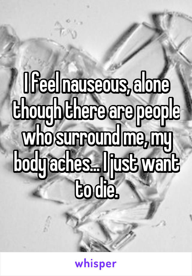 I feel nauseous, alone though there are people who surround me, my body aches... I just want to die.