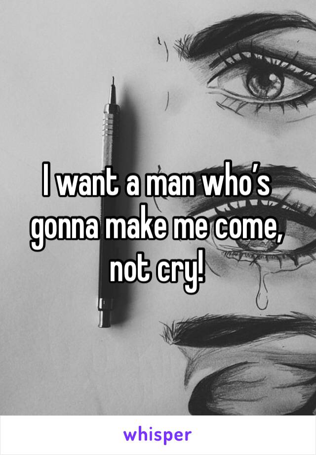 I want a man who’s gonna make me come, not cry!