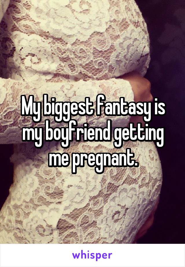 My biggest fantasy is my boyfriend getting me pregnant.