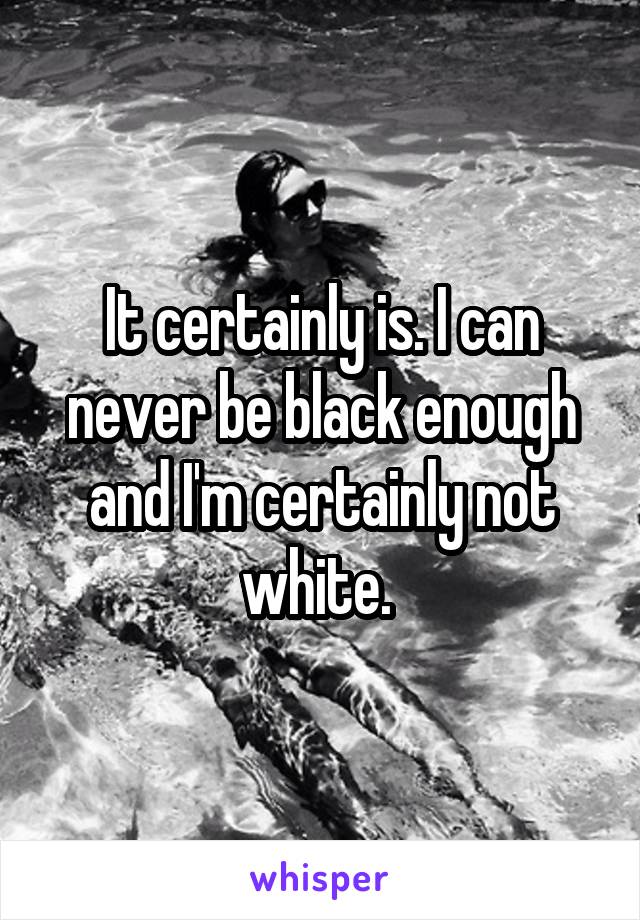 It certainly is. I can never be black enough and I'm certainly not white. 