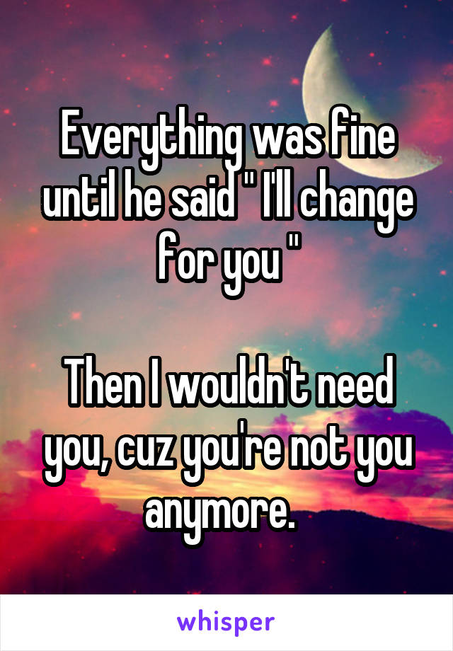 Everything was fine until he said " I'll change for you "

Then I wouldn't need you, cuz you're not you anymore.  