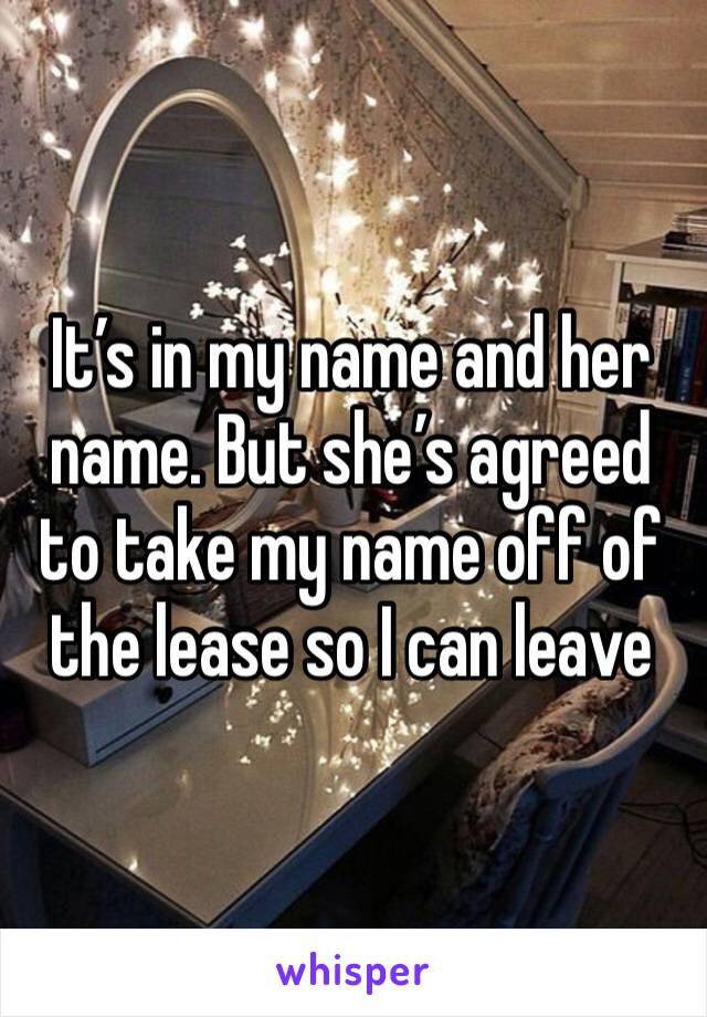 It’s in my name and her name. But she’s agreed to take my name off of the lease so I can leave 