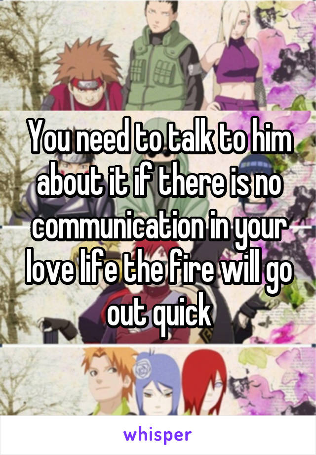 You need to talk to him about it if there is no communication in your love life the fire will go out quick